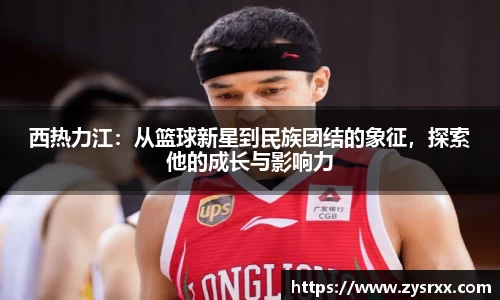 西热力江：从篮球新星到民族团结的象征，探索他的成长与影响力